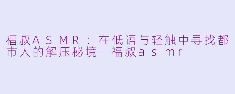 福叔ASMR：在低语与轻触中寻找都市人的解压秘境-福叔asmr