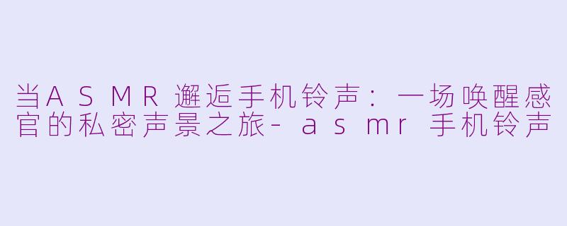 当ASMR邂逅手机铃声：一场唤醒感官的私密声景之旅-asmr手机铃声