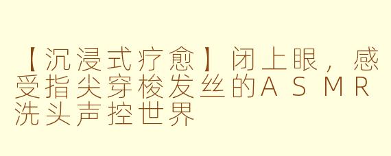 【沉浸式疗愈】闭上眼，感受指尖穿梭发丝的ASMR洗头声控世界