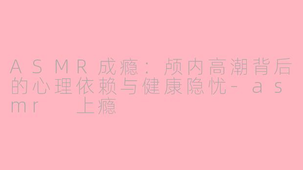 ASMR成瘾：颅内高潮背后的心理依赖与健康隐忧-asmr 上瘾
