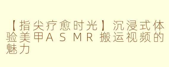 【指尖疗愈时光】沉浸式体验美甲ASMR搬运视频的魅力