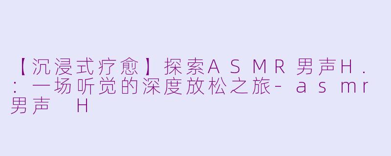 【沉浸式疗愈】探索ASMR男声H.：一场听觉的深度放松之旅-asmr男声 H