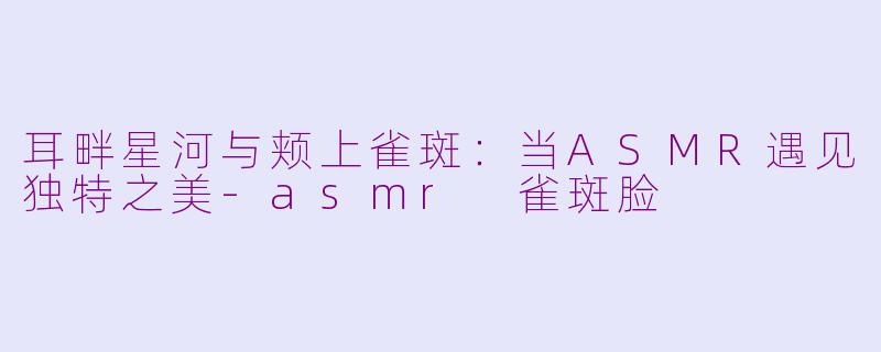 耳畔星河与颊上雀斑：当ASMR遇见独特之美-asmr 雀斑脸