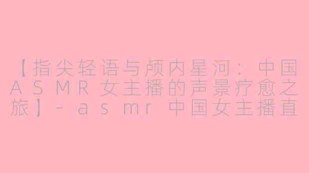 【指尖轻语与颅内星河：中国ASMR女主播的声景疗愈之旅】-asmr中国女主播直播