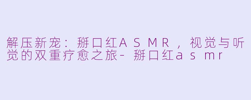 解压新宠：掰口红ASMR，视觉与听觉的双重疗愈之旅-掰口红asmr