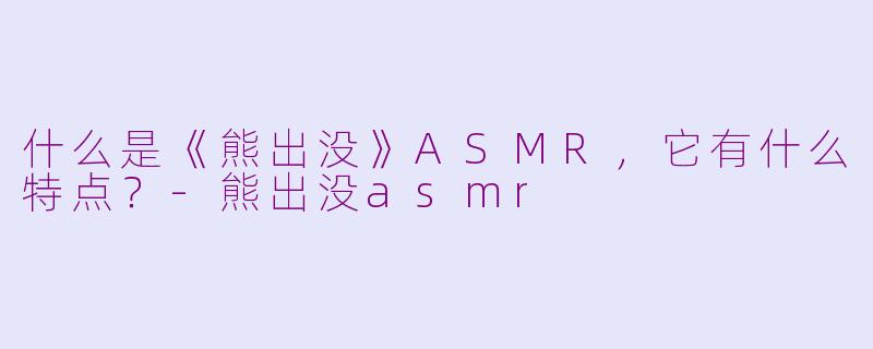 什么是《熊出没》ASMR，它有什么特点？-熊出没asmr