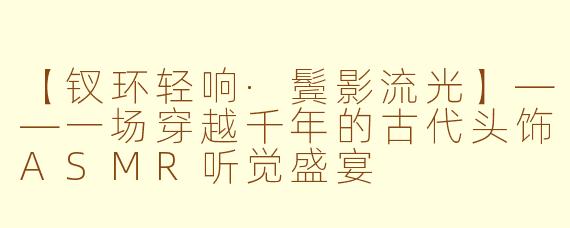 【钗环轻响·鬓影流光】——一场穿越千年的古代头饰ASMR听觉盛宴