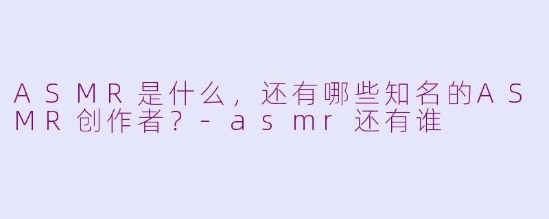 ASMR是什么，还有哪些知名的ASMR创作者？-asmr还有谁