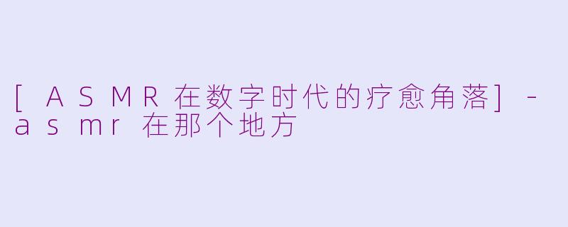 [ASMR在数字时代的疗愈角落]-asmr在那个地方