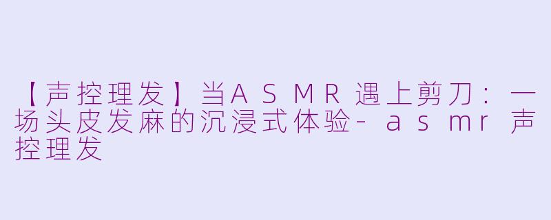 【声控理发】当ASMR遇上剪刀：一场头皮发麻的沉浸式体验-asmr声控理发