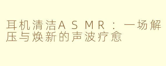 耳机清洁ASMR：一场解压与焕新的声波疗愈