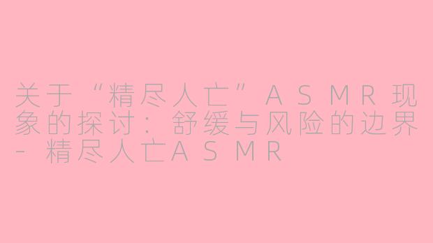 关于“精尽人亡”ASMR现象的探讨:舒缓与风险的边界-精尽人亡ASMR