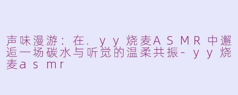 声味漫游：在.yy烧麦ASMR中邂逅一场碳水与听觉的温柔共振-yy烧麦asmr