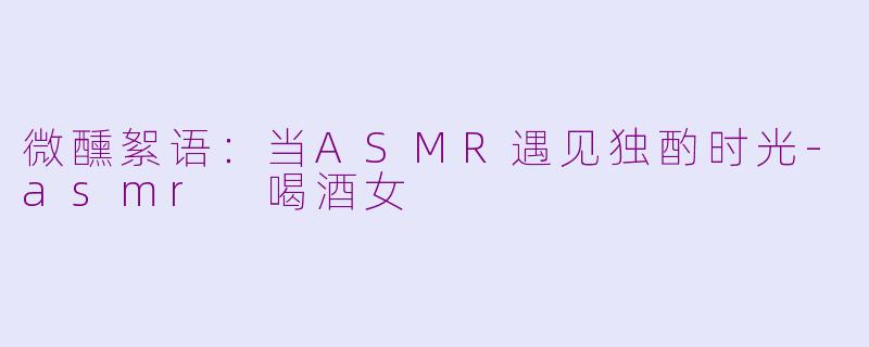 微醺絮语:当ASMR遇见独酌时光-asmr 喝酒女