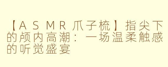 【ASMR爪子梳】指尖下的颅内高潮：一场温柔触感的听觉盛宴
