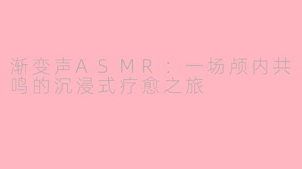 渐变声ASMR：一场颅内共鸣的沉浸式疗愈之旅
