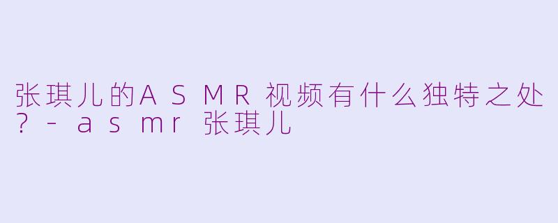 张琪儿的ASMR视频有什么独特之处？-asmr张琪儿