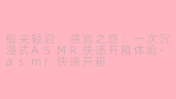 指尖轻启，感官之旅：一次沉浸式ASMR快递开箱体验-asmr快递开箱