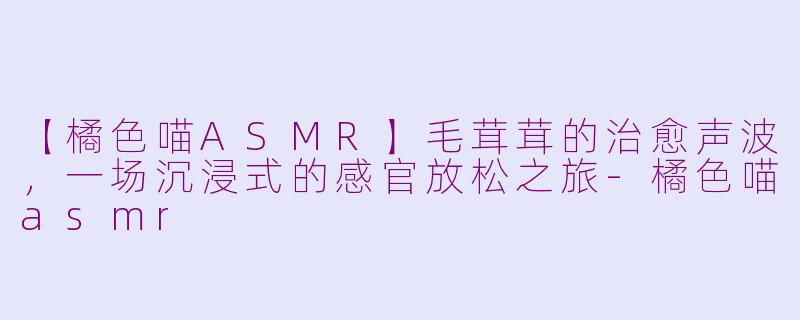 【橘色喵ASMR】毛茸茸的治愈声波，一场沉浸式的感官放松之旅
