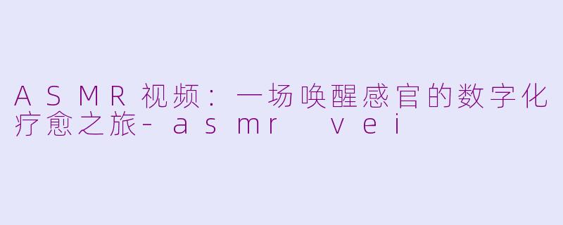 ASMR视频：一场唤醒感官的数字化疗愈之旅