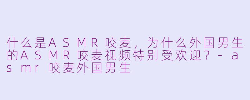 什么是ASMR咬麦，为什么外国男生的ASMR咬麦视频特别受欢迎？-asmr咬麦外国男生