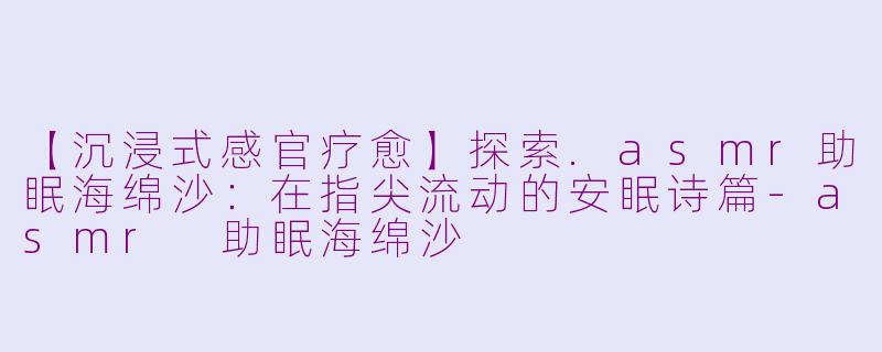 【沉浸式感官疗愈】探索.asmr助眠海绵沙：在指尖流动的安眠诗篇