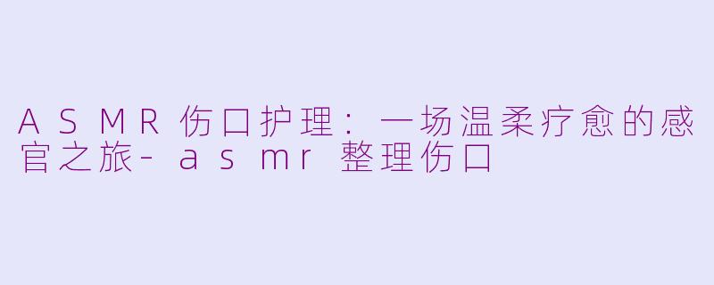 ASMR伤口护理：一场温柔疗愈的感官之旅