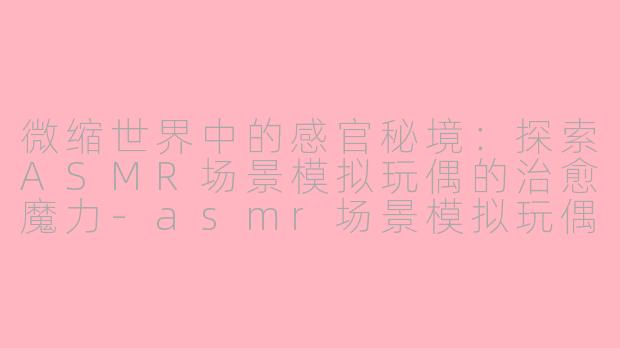 微缩世界中的感官秘境：探索ASMR场景模拟玩偶的治愈魔力