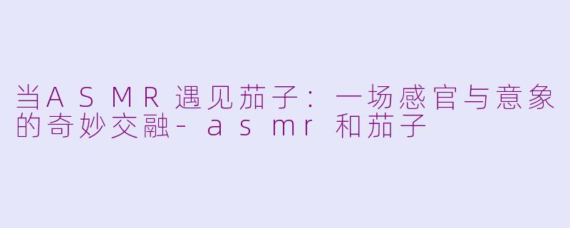 当ASMR遇见茄子：一场感官与意象的奇妙交融-asmr和茄子