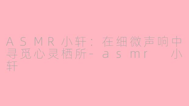 ASMR小轩:在细微声响中寻觅心灵栖所-asmr 小轩