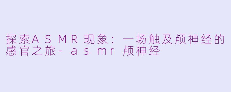 探索ASMR现象：一场触及颅神经的感官之旅-asmr颅神经