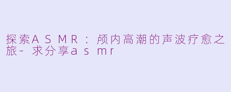 探索ASMR：颅内高潮的声波疗愈之旅-求分享asmr