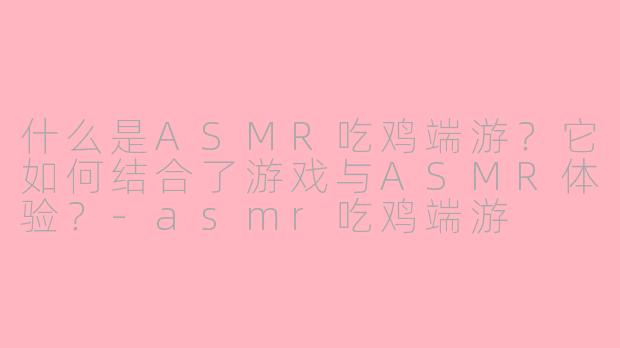 什么是ASMR吃鸡端游？它如何结合了游戏与ASMR体验？-asmr吃鸡端游