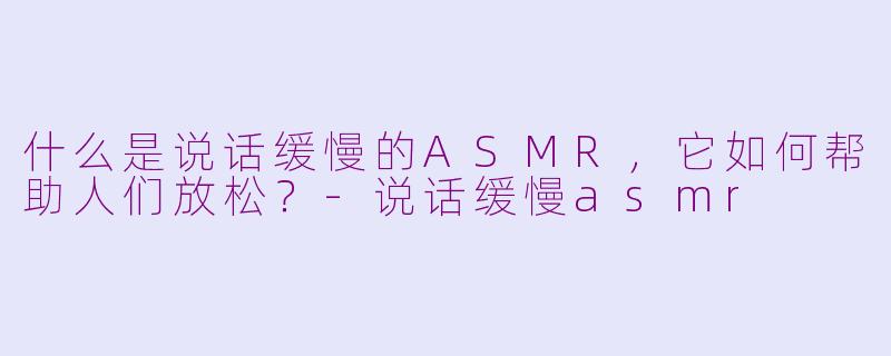 什么是说话缓慢的ASMR，它如何帮助人们放松？-说话缓慢asmr