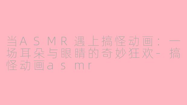 当ASMR遇上搞怪动画：一场耳朵与眼睛的奇妙狂欢-搞怪动画asmr