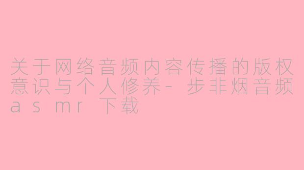 关于网络音频内容传播的版权意识与个人修养-步非烟音频asmr下载
