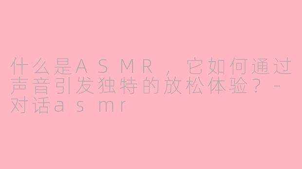什么是ASMR，它如何通过声音引发独特的放松体验？-对话asmr