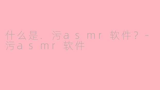 什么是.污asmr软件？-污asmr软件