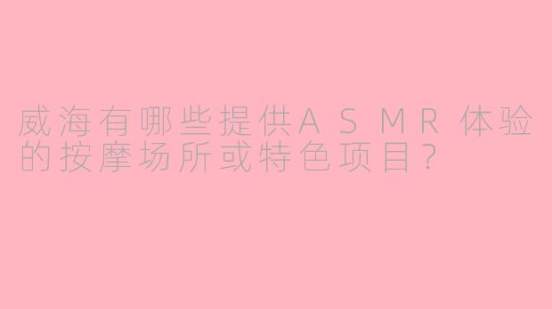 威海有哪些提供ASMR体验的按摩场所或特色项目？