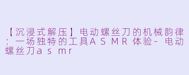 【沉浸式解压】电动螺丝刀的机械韵律：一场独特的工具ASMR体验-电动螺丝刀asmr