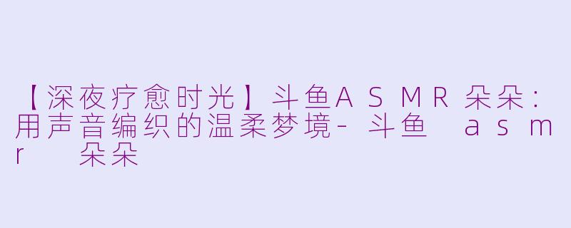 【深夜疗愈时光】斗鱼ASMR朵朵：用声音编织的温柔梦境-斗鱼 asmr 朵朵