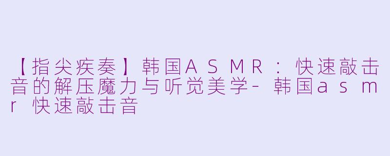【指尖疾奏】韩国ASMR:快速敲击音的解压魔力与听觉美学-韩国asmr快速敲击音