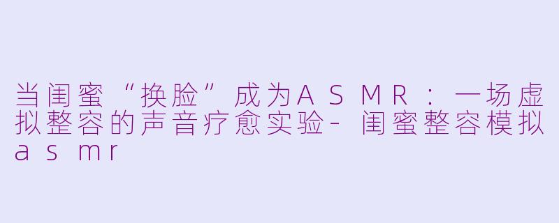 当闺蜜“换脸”成为ASMR：一场虚拟整容的声音疗愈实验-闺蜜整容模拟asmr