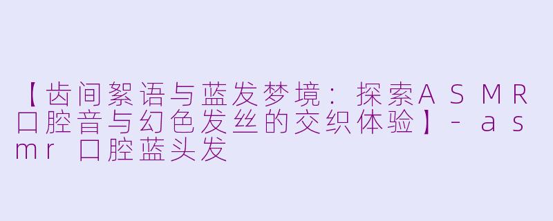 【齿间絮语与蓝发梦境：探索ASMR口腔音与幻色发丝的交织体验】-asmr口腔蓝头发