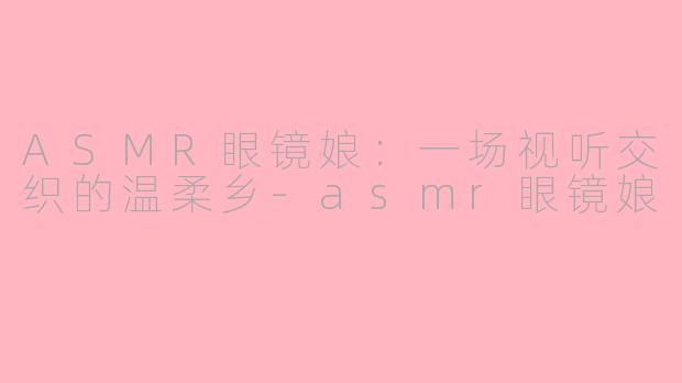 ASMR眼镜娘：一场视听交织的温柔乡-asmr眼镜娘
