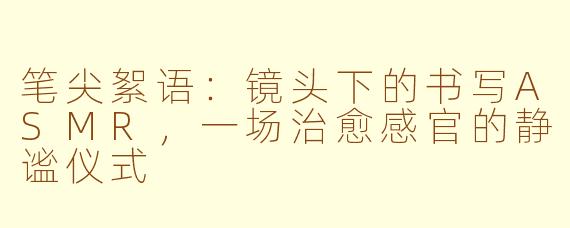 笔尖絮语：镜头下的书写ASMR，一场治愈感官的静谧仪式