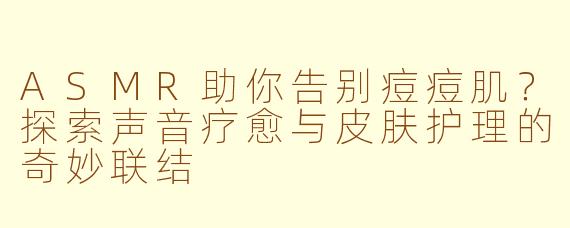 ASMR助你告别痘痘肌？探索声音疗愈与皮肤护理的奇妙联结