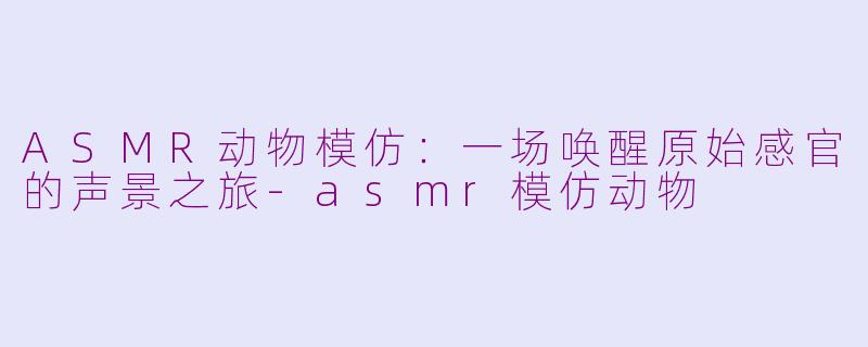 ASMR动物模仿:一场唤醒原始感官的声景之旅-asmr模仿动物