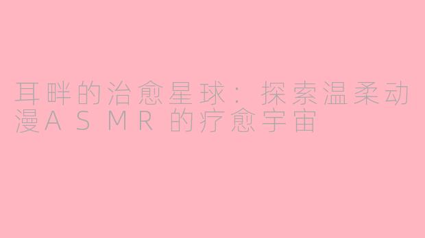 耳畔的治愈星球:探索温柔动漫ASMR的疗愈宇宙