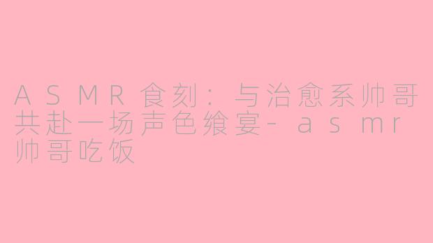 ASMR食刻：与治愈系帅哥共赴一场声色飨宴-asmr帅哥吃饭